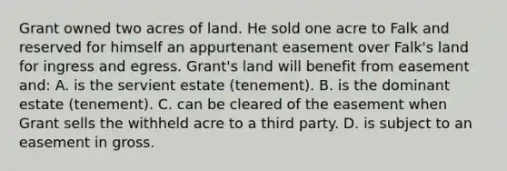 Grant owned two acres of land. He sold one acre to Falk and reserved for himself an appurtenant easement over Falk's land for ingress and egress. Grant's land will benefit from easement and: A. is the servient estate (tenement). B. is the dominant estate (tenement). C. can be cleared of the easement when Grant sells the withheld acre to a third party. D. is subject to an easement in gross.