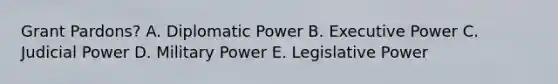 Grant Pardons? A. Diplomatic Power B. Executive Power C. Judicial Power D. Military Power E. Legislative Power