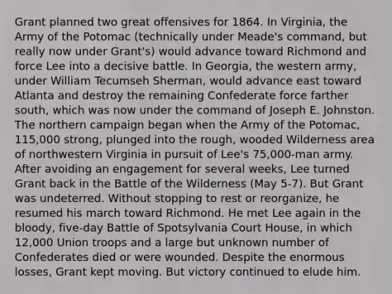 Grant planned two great offensives for 1864. In Virginia, the Army of the Potomac (technically under Meade's command, but really now under Grant's) would advance toward Richmond and force Lee into a decisive battle. In Georgia, the western army, under William Tecumseh Sherman, would advance east toward Atlanta and destroy the remaining Confederate force farther south, which was now under the command of Joseph E. Johnston. The northern campaign began when the Army of the Potomac, 115,000 strong, plunged into the rough, wooded Wilderness area of northwestern Virginia in pursuit of Lee's 75,000-man army. After avoiding an engagement for several weeks, Lee turned Grant back in the Battle of the Wilderness (May 5-7). But Grant was undeterred. Without stopping to rest or reorganize, he resumed his march toward Richmond. He met Lee again in <a href='https://www.questionai.com/knowledge/k7oXMfj7lk-the-blood' class='anchor-knowledge'>the blood</a>y, five-day Battle of Spotsylvania Court House, in which 12,000 Union troops and a large but unknown number of Confederates died or were wounded. Despite the enormous losses, Grant kept moving. But victory continued to elude him.