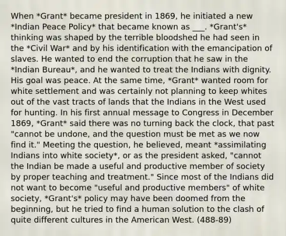 When *Grant* became president in 1869, he initiated a new *Indian Peace Policy* that became known as ___. *Grant's* thinking was shaped by the terrible bloodshed he had seen in the *Civil War* and by his identification with the emancipation of slaves. He wanted to end the corruption that he saw in the *Indian Bureau*, and he wanted to treat the Indians with dignity. His goal was peace. At the same time, *Grant* wanted room for white settlement and was certainly not planning to keep whites out of the vast tracts of lands that the Indians in the West used for hunting. In his first annual message to Congress in December 1869, *Grant* said there was no turning back the clock, that past "cannot be undone, and the question must be met as we now find it." Meeting the question, he believed, meant *assimilating Indians into white society*, or as the president asked, "cannot the Indian be made a useful and productive member of society by proper teaching and treatment." Since most of the Indians did not want to become "useful and productive members" of white society, *Grant's* policy may have been doomed from the beginning, but he tried to find a human solution to the clash of quite different cultures in the American West. (488-89)