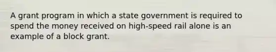 A grant program in which a state government is required to spend the money received on high-speed rail alone is an example of a block grant.