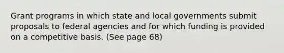 Grant programs in which state and local governments submit proposals to federal agencies and for which funding is provided on a competitive basis. (See page 68)