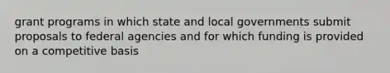 grant programs in which state and local governments submit proposals to federal agencies and for which funding is provided on a competitive basis