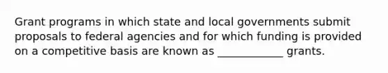 Grant programs in which state and local governments submit proposals to federal agencies and for which funding is provided on a competitive basis are known as ____________ grants.