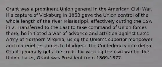 Grant was a prominent Union general in the American Civil War. His capture of Vicksburg in 1863 gave the Union control of the whole length of the river Mississippi, effectively cutting the CSA in 2. Transferred to the East to take command of Union forces there, he initiated a war of advance and attrition against Lee's Army of Northern Virginia, using the Union's superior manpower and materiel resources to bludgeon the Confederacy into defeat. Grant generally gets the credit for winning the civil war for the Union. Later, Grant was President from 1869-1877.