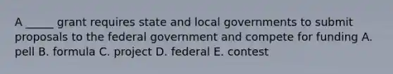 A _____ grant requires state and local governments to submit proposals to the federal government and compete for funding A. pell B. formula C. project D. federal E. contest