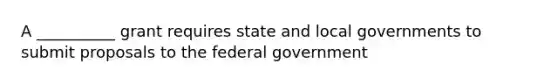 A __________ grant requires state and local governments to submit proposals to the federal government