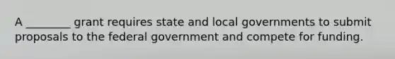 A ________ grant requires state and local governments to submit proposals to the federal government and compete for funding.