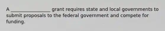 A _________________ grant requires state and local governments to submit proposals to the federal government and compete for funding.