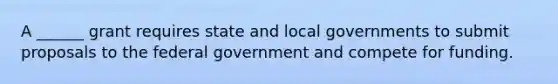 A ______ grant requires state and local governments to submit proposals to the federal government and compete for funding.