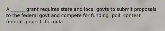 A ______ grant requires state and local govts to submit proposals to the federal govt and compete for funding -poll -contest -federal -project -formula