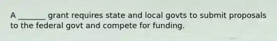 A _______ grant requires state and local govts to submit proposals to the federal govt and compete for funding.