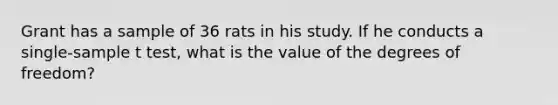 Grant has a sample of 36 rats in his study. If he conducts a single-sample t test, what is the value of the degrees of freedom?