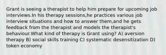 Grant is seeing a therapist to help him prepare for upcoming job interviews.In his therapy sessions,he practices various job interview situations and how to answer them,and he gets feedback from the therapist and models the therapist's behaviour.What kind of therapy is Grant using? A) aversion therapy B) social skills training C) systematic desensitization D) token economy