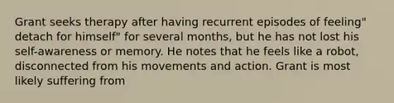 Grant seeks therapy after having recurrent episodes of feeling" detach for himself" for several months, but he has not lost his self-awareness or memory. He notes that he feels like a robot, disconnected from his movements and action. Grant is most likely suffering from