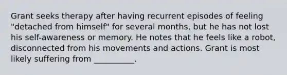 Grant seeks therapy after having recurrent episodes of feeling "detached from himself" for several months, but he has not lost his self-awareness or memory. He notes that he feels like a robot, disconnected from his movements and actions. Grant is most likely suffering from __________.