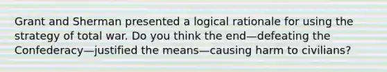 Grant and Sherman presented a logical rationale for using the strategy of total war. Do you think the end—defeating the Confederacy—justified the means—causing harm to civilians?