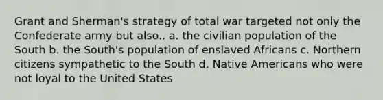 Grant and Sherman's strategy of total war targeted not only the Confederate army but also.. a. the civilian population of the South b. the South's population of enslaved Africans c. Northern citizens sympathetic to the South d. Native Americans who were not loyal to the United States