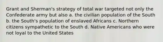 Grant and Sherman's strategy of total war targeted not only the Confederate army but also a. the civilian population of the South b. the South's population of enslaved Africans c. Northern citizens sympathetic to the South d. Native Americans who were not loyal to the United States