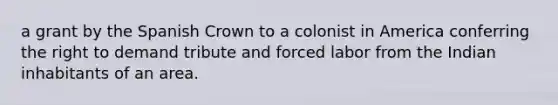 a grant by the Spanish Crown to a colonist in America conferring the right to demand tribute and forced labor from the Indian inhabitants of an area.