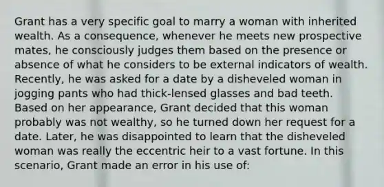 Grant has a very specific goal to marry a woman with inherited wealth. As a consequence, whenever he meets new prospective mates, he consciously judges them based on the presence or absence of what he considers to be external indicators of wealth. Recently, he was asked for a date by a disheveled woman in jogging pants who had thick-lensed glasses and bad teeth. Based on her appearance, Grant decided that this woman probably was not wealthy, so he turned down her request for a date. Later, he was disappointed to learn that the disheveled woman was really the eccentric heir to a vast fortune. In this scenario, Grant made an error in his use of: