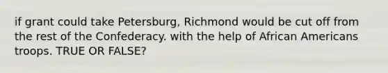 if grant could take Petersburg, Richmond would be cut off from the rest of the Confederacy. with the help of African Americans troops. TRUE OR FALSE?