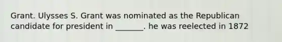 Grant. Ulysses S. Grant was nominated as the Republican candidate for president in _______. he was reelected in 1872