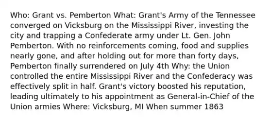 Who: Grant vs. Pemberton What: Grant's Army of the Tennessee converged on Vicksburg on the Mississippi River, investing the city and trapping a Confederate army under Lt. Gen. John Pemberton. With no reinforcements coming, food and supplies nearly gone, and after holding out for more than forty days, Pemberton finally surrendered on July 4th Why: the Union controlled the entire Mississippi River and the Confederacy was effectively split in half. Grant's victory boosted his reputation, leading ultimately to his appointment as General-in-Chief of the Union armies Where: Vicksburg, MI When summer 1863