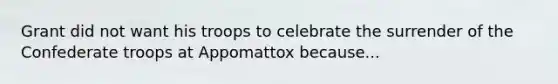 Grant did not want his troops to celebrate the surrender of the Confederate troops at Appomattox because...