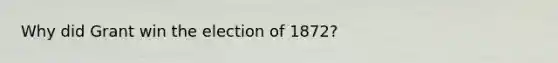 Why did Grant win the election of 1872?