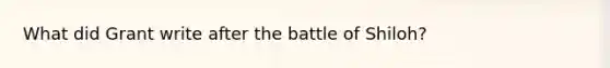 What did Grant write after the battle of Shiloh?