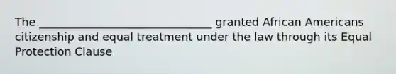 The _______________________________ granted African Americans citizenship and equal treatment under the law through its Equal Protection Clause