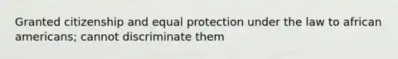 Granted citizenship and equal protection under the law to african americans; cannot discriminate them