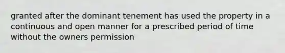 granted after the dominant tenement has used the property in a continuous and open manner for a prescribed period of time without the owners permission