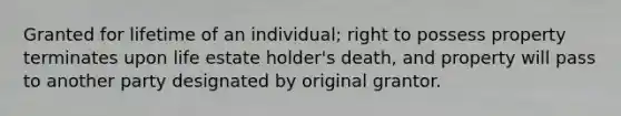 Granted for lifetime of an individual; right to possess property terminates upon life estate holder's death, and property will pass to another party designated by original grantor.