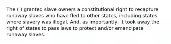 The ( ) granted slave owners a constitutional right to recapture runaway slaves who have fled to other states, including states where slavery was illegal. And, as importantly, it took away the right of states to pass laws to protect and/or emancipate runaway slaves.