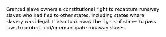 Granted slave owners a constitutional right to recapture runaway slaves who had fled to other states, including states where slavery was illegal. It also took away the rights of states to pass laws to protect and/or emancipate runaway slaves.