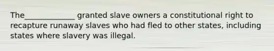 The_____________ granted slave owners a constitutional right to recapture runaway slaves who had fled to other states, including states where slavery was illegal.