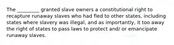 The _________ granted slave owners a constitutional right to recapture runaway slaves who had fled to other states, including states where slavery was illegal, and as importantly, it too away the right of states to pass laws to protect and/ or emancipate runaway slaves.