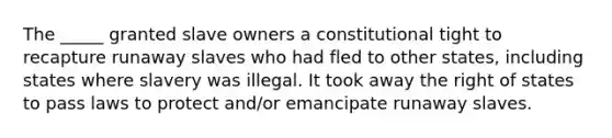 The _____ granted slave owners a constitutional tight to recapture runaway slaves who had fled to other states, including states where slavery was illegal. It took away the right of states to pass laws to protect and/or emancipate runaway slaves.