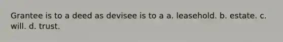 Grantee is to a deed as devisee is to a a. leasehold. b. estate. c. will. d. trust.