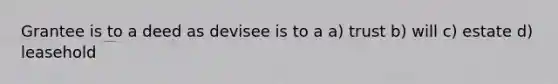 Grantee is to a deed as devisee is to a a) trust b) will c) estate d) leasehold