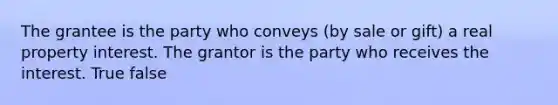 The grantee is the party who conveys (by sale or gift) a real property interest. The grantor is the party who receives the interest. True false