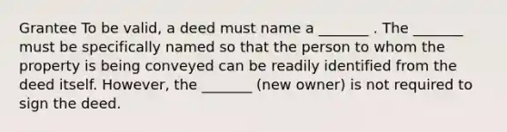 Grantee To be valid, a deed must name a _______ . The _______ must be specifically named so that the person to whom the property is being conveyed can be readily identified from the deed itself. However, the _______ (new owner) is not required to sign the deed.