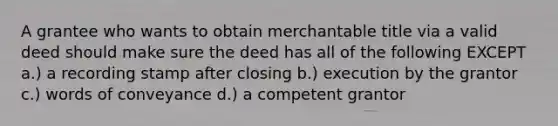 A grantee who wants to obtain merchantable title via a valid deed should make sure the deed has all of the following EXCEPT a.) a recording stamp after closing b.) execution by the grantor c.) words of conveyance d.) a competent grantor