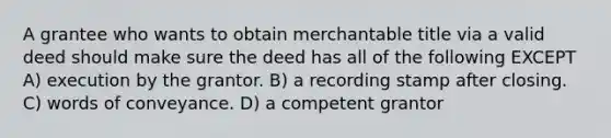 A grantee who wants to obtain merchantable title via a valid deed should make sure the deed has all of the following EXCEPT A) execution by the grantor. B) a recording stamp after closing. C) words of conveyance. D) a competent grantor