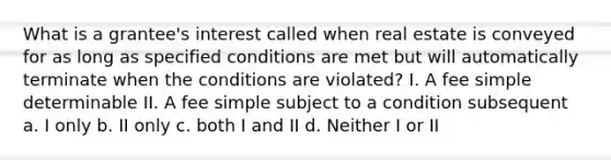 What is a grantee's interest called when real estate is conveyed for as long as specified conditions are met but will automatically terminate when the conditions are violated? I. A fee simple determinable II. A fee simple subject to a condition subsequent a. I only b. II only c. both I and II d. Neither I or II