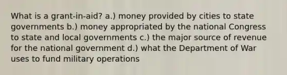 What is a grant-in-aid? a.) money provided by cities to state governments b.) money appropriated by the national Congress to state and local governments c.) the major source of revenue for the national government d.) what the Department of War uses to fund military operations