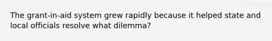 The grant-in-aid system grew rapidly because it helped state and local officials resolve what dilemma?