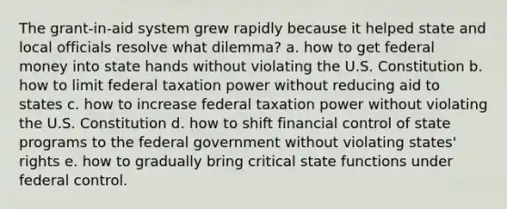 The grant-in-aid system grew rapidly because it helped state and local officials resolve what dilemma? a. how to get federal money into state hands without violating the U.S. Constitution b. how to limit federal taxation power without reducing aid to states c. how to increase federal taxation power without violating the U.S. Constitution d. how to shift financial control of state programs to the federal government without violating states' rights e. how to gradually bring critical state functions under federal control.